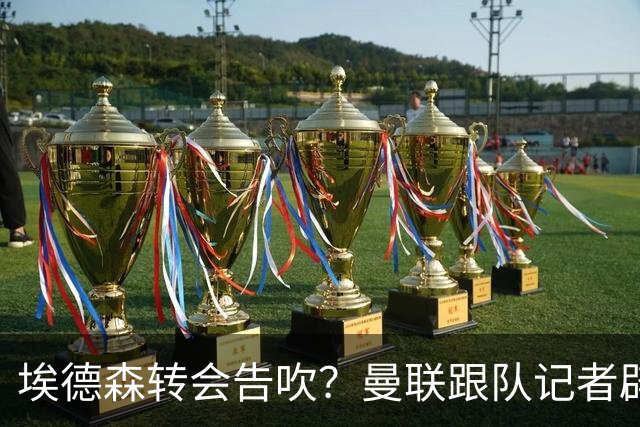 埃德森转会告吹？曼联跟队记者辟谣，红魔询价切尔西中场妖星
