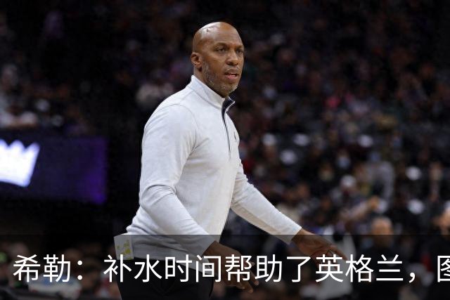 希勒：补水时间帮助了英格兰，图赫尔得以把战术想法传递给球员们